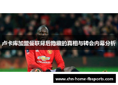 卢卡库加盟曼联背后隐藏的真相与转会内幕分析 卢卡库加盟曼联背后隐藏的真相与转会内幕分析