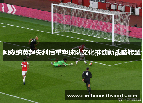 阿森纳英超失利后重塑球队文化推动新战略转型