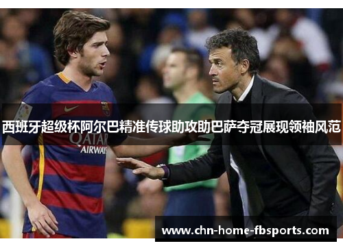 西班牙超级杯阿尔巴精准传球助攻助巴萨夺冠展现领袖风范