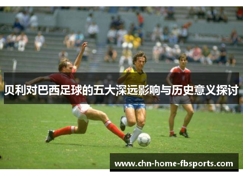 贝利对巴西足球的五大深远影响与历史意义探讨