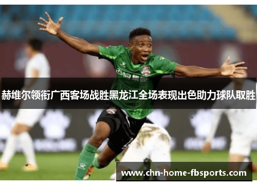 赫维尔领衔广西客场战胜黑龙江全场表现出色助力球队取胜