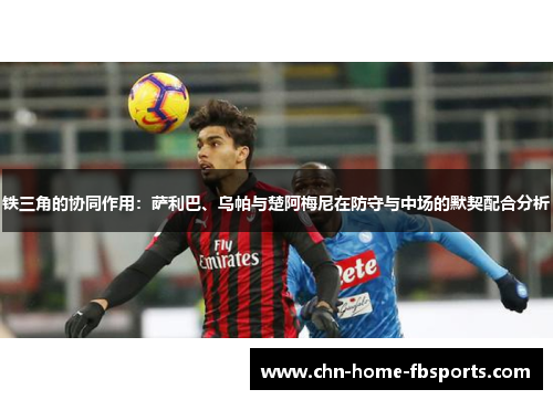 铁三角的协同作用：萨利巴、乌帕与楚阿梅尼在防守与中场的默契配合分析
