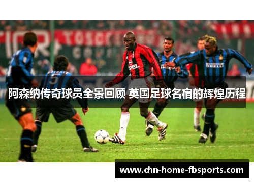 阿森纳传奇球员全景回顾 英国足球名宿的辉煌历程