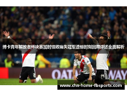 博卡青年解放者杯决赛加时惜败痛失冠军遗憾时刻回顾评述全面解析 博卡青年解放者杯决赛加时惜败痛失冠军遗憾时刻回顾评述全面解析