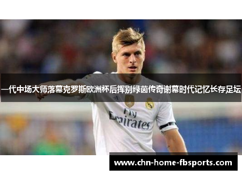 一代中场大师落幕克罗斯欧洲杯后挥别绿茵传奇谢幕时代记忆长存足坛